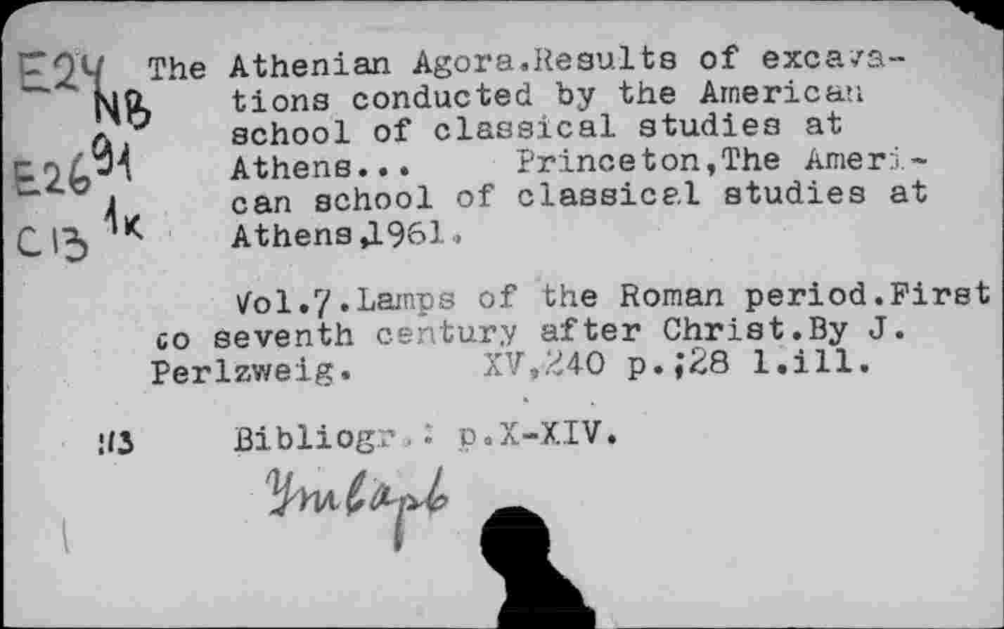 ﻿EÎV
E2^<
С15 *
Athenian Agora.Results of excavations conducted by the American school of classical studies at Athene... Princeton,The American school of classical studies at
Athens Д961.
^ol.7.Lamps of the Roman period.First co seventh century after Christ.By J. Perlzweig.	XV,240 p.;28 l.ill.
Hi Bibliogr,. p.X-XIV.